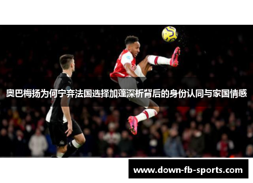 奥巴梅扬为何宁弃法国选择加蓬深析背后的身份认同与家国情感