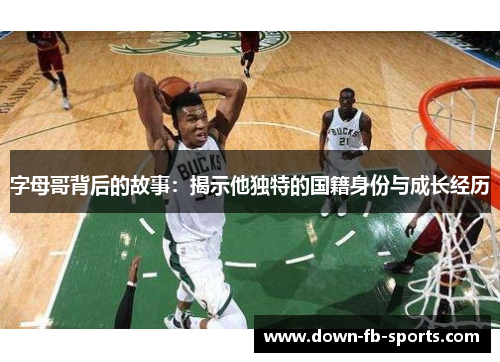 字母哥背后的故事:揭示他独特的国籍身份与成长经历 字母哥背后的故事:揭示他独特的国籍身份与成长经历