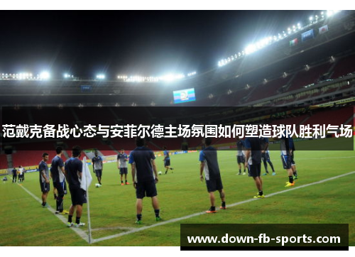 范戴克备战心态与安菲尔德主场氛围如何塑造球队胜利气场 范戴克备战心态与安菲尔德主场氛围如何塑造球队胜利气场