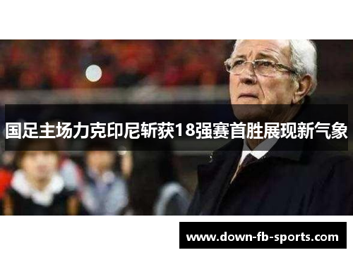 国足主场力克印尼斩获18强赛首胜展现新气象