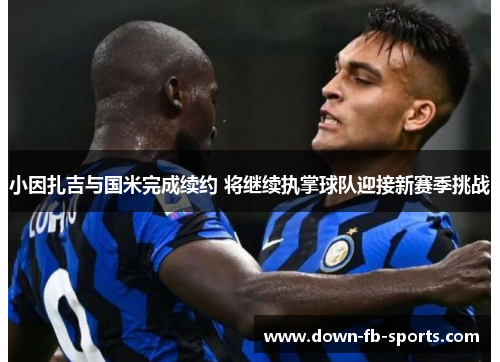 小因扎吉与国米完成续约 将继续执掌球队迎接新赛季挑战