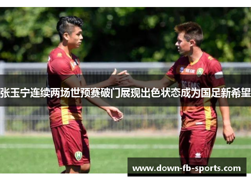 张玉宁连续两场世预赛破门展现出色状态成为国足新希望
