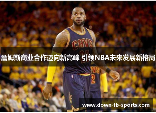 詹姆斯商业合作迈向新高峰 引领NBA未来发展新格局