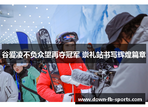 谷爱凌不负众望再夺冠军 崇礼站书写辉煌篇章