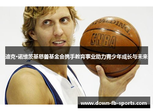 迪克·诺维茨基慈善基金会携手教育事业助力青少年成长与未来 迪克·诺维茨基慈善基金会携手教育事业助力青少年成长与未来
